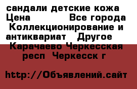 сандали детские кожа › Цена ­ 2 000 - Все города Коллекционирование и антиквариат » Другое   . Карачаево-Черкесская респ.,Черкесск г.